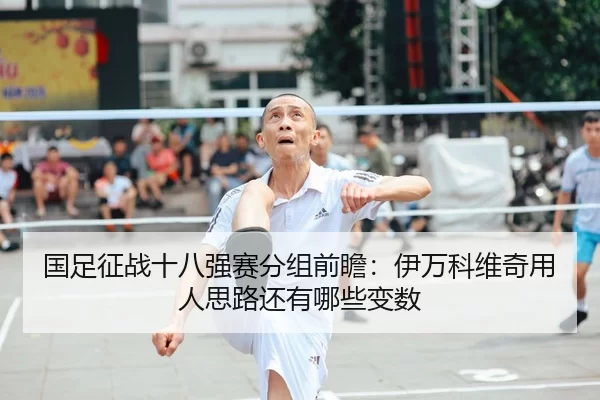 国足征战十八强赛分组前瞻：伊万科维奇用人思路还有哪些变数